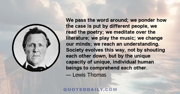 We pass the word around; we ponder how the case is put by different people, we read the poetry; we meditate over the literature; we play the music; we change our minds; we reach an understanding. Society evolves this