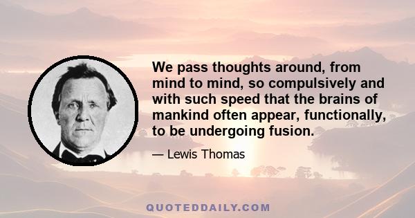 We pass thoughts around, from mind to mind, so compulsively and with such speed that the brains of mankind often appear, functionally, to be undergoing fusion.