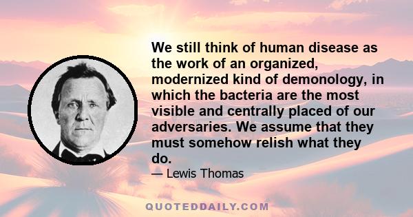 We still think of human disease as the work of an organized, modernized kind of demonology, in which the bacteria are the most visible and centrally placed of our adversaries. We assume that they must somehow relish