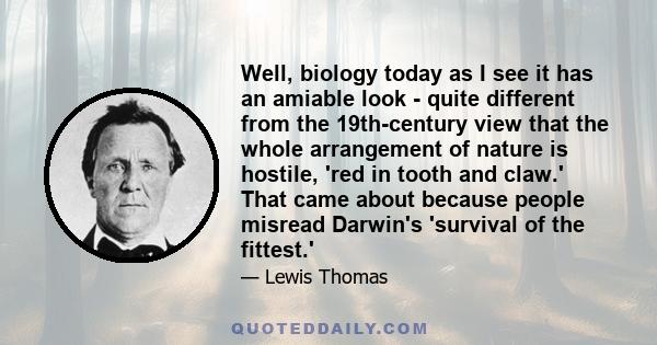 Well, biology today as I see it has an amiable look - quite different from the 19th-century view that the whole arrangement of nature is hostile, 'red in tooth and claw.' That came about because people misread Darwin's