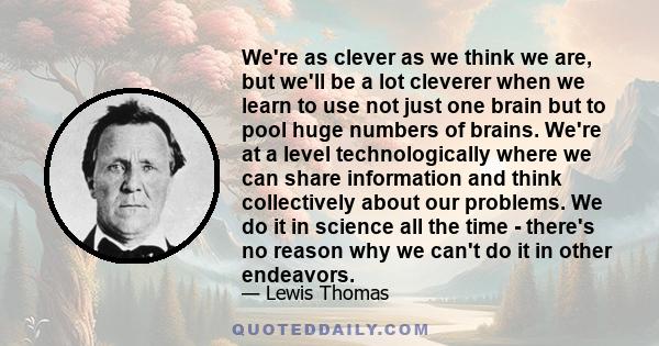 We're as clever as we think we are, but we'll be a lot cleverer when we learn to use not just one brain but to pool huge numbers of brains. We're at a level technologically where we can share information and think