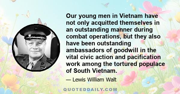 Our young men in Vietnam have not only acquitted themselves in an outstanding manner during combat operations, but they also have been outstanding ambassadors of goodwill in the vital civic action and pacification work