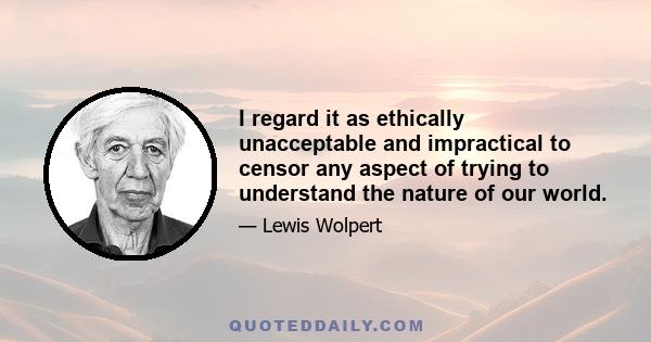 I regard it as ethically unacceptable and impractical to censor any aspect of trying to understand the nature of our world.