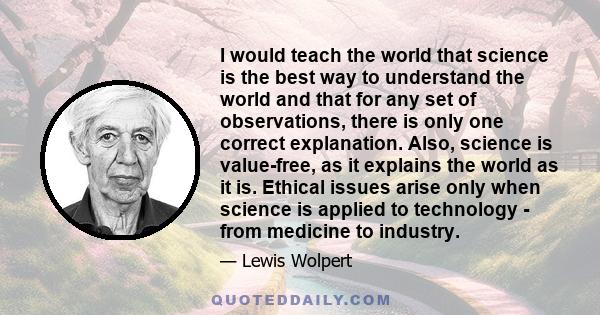 I would teach the world that science is the best way to understand the world and that for any set of observations, there is only one correct explanation. Also, science is value-free, as it explains the world as it is.