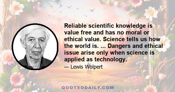 Reliable scientific knowledge is value free and has no moral or ethical value. Science tells us how the world is. ... Dangers and ethical issue arise only when science is applied as technology.