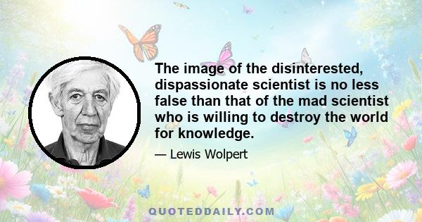 The image of the disinterested, dispassionate scientist is no less false than that of the mad scientist who is willing to destroy the world for knowledge.