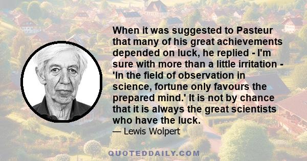 When it was suggested to Pasteur that many of his great achievements depended on luck, he replied - I'm sure with more than a little irritation - 'In the field of observation in science, fortune only favours the