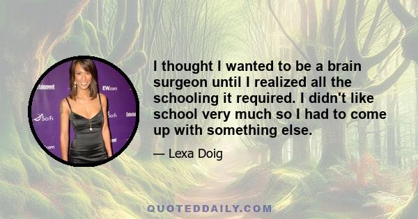 I thought I wanted to be a brain surgeon until I realized all the schooling it required. I didn't like school very much so I had to come up with something else.