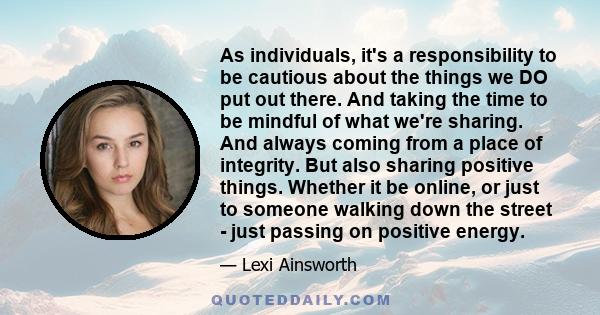 As individuals, it's a responsibility to be cautious about the things we DO put out there. And taking the time to be mindful of what we're sharing. And always coming from a place of integrity. But also sharing positive