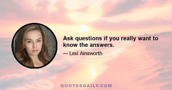 Ask questions if you really want to know the answers.