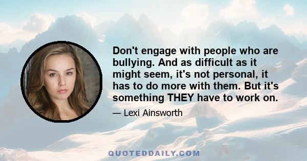 Don't engage with people who are bullying. And as difficult as it might seem, it's not personal, it has to do more with them. But it's something THEY have to work on.