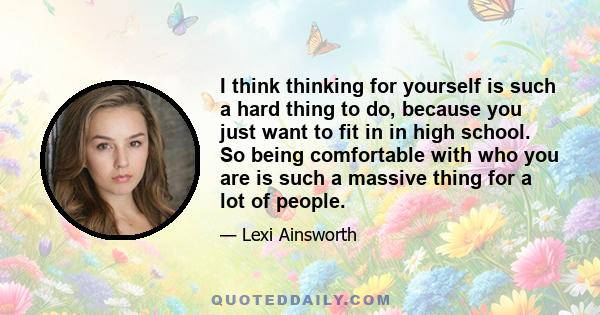 I think thinking for yourself is such a hard thing to do, because you just want to fit in in high school. So being comfortable with who you are is such a massive thing for a lot of people.