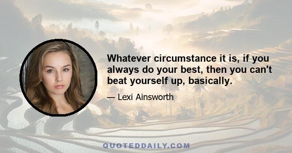 Whatever circumstance it is, if you always do your best, then you can't beat yourself up, basically.