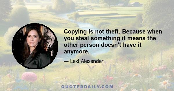 Copying is not theft. Because when you steal something it means the other person doesn't have it anymore.