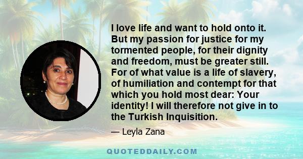 I love life and want to hold onto it. But my passion for justice for my tormented people, for their dignity and freedom, must be greater still. For of what value is a life of slavery, of humiliation and contempt for