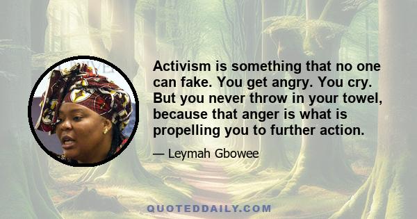 Activism is something that no one can fake. You get angry. You cry. But you never throw in your towel, because that anger is what is propelling you to further action.