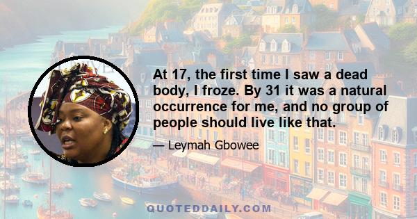 At 17, the first time I saw a dead body, I froze. By 31 it was a natural occurrence for me, and no group of people should live like that.