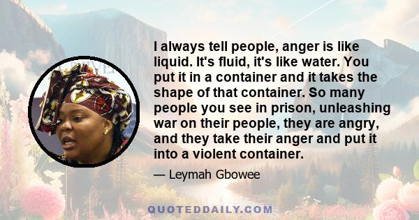 I always tell people, anger is like liquid. It's fluid, it's like water. You put it in a container and it takes the shape of that container. So many people you see in prison, unleashing war on their people, they are