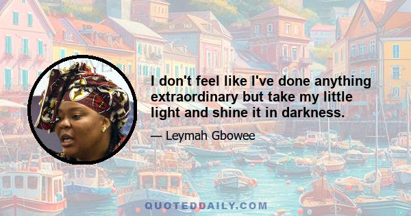 I don't feel like I've done anything extraordinary but take my little light and shine it in darkness.