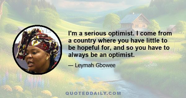 I'm a serious optimist. I come from a country where you have little to be hopeful for, and so you have to always be an optimist.