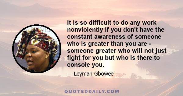 It is so difficult to do any work nonviolently if you don't have the constant awareness of someone who is greater than you are - someone greater who will not just fight for you but who is there to console you.