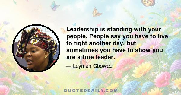 Leadership is standing with your people. People say you have to live to fight another day, but sometimes you have to show you are a true leader.