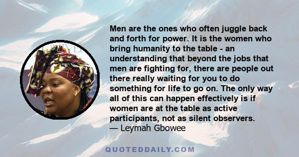 Men are the ones who often juggle back and forth for power. It is the women who bring humanity to the table - an understanding that beyond the jobs that men are fighting for, there are people out there really waiting