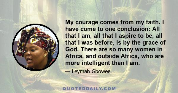 My courage comes from my faith. I have come to one conclusion: All that I am, all that I aspire to be, all that I was before, is by the grace of God. There are so many women in Africa, and outside Africa, who are more