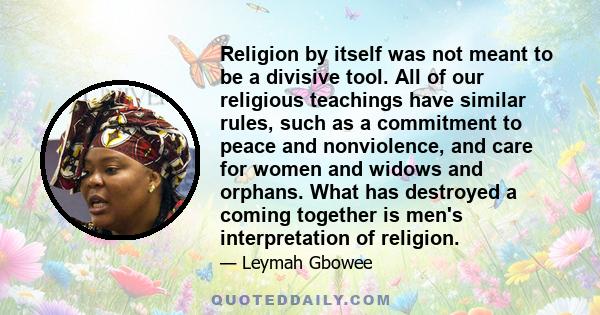 Religion by itself was not meant to be a divisive tool. All of our religious teachings have similar rules, such as a commitment to peace and nonviolence, and care for women and widows and orphans. What has destroyed a