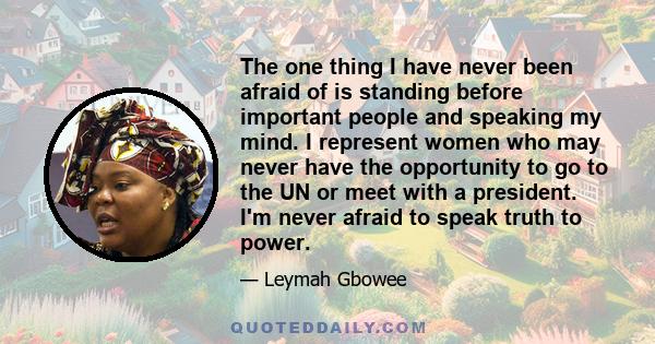 The one thing I have never been afraid of is standing before important people and speaking my mind. I represent women who may never have the opportunity to go to the UN or meet with a president. I'm never afraid to