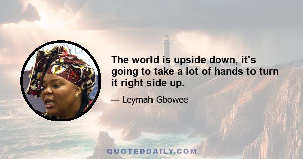 The world is upside down, it's going to take a lot of hands to turn it right side up.