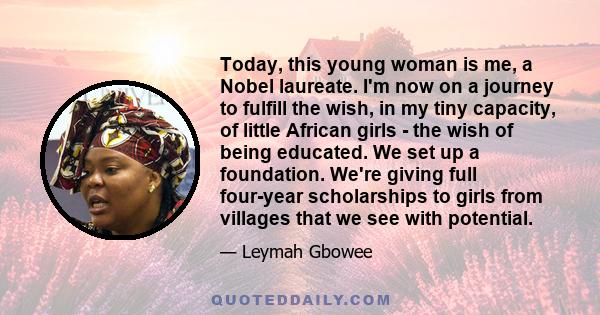 Today, this young woman is me, a Nobel laureate. I'm now on a journey to fulfill the wish, in my tiny capacity, of little African girls - the wish of being educated. We set up a foundation. We're giving full four-year