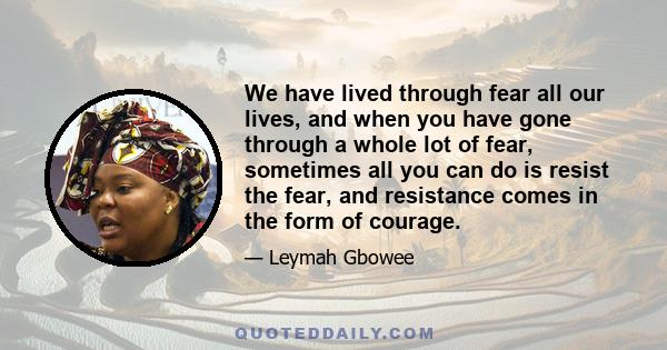 We have lived through fear all our lives, and when you have gone through a whole lot of fear, sometimes all you can do is resist the fear, and resistance comes in the form of courage.