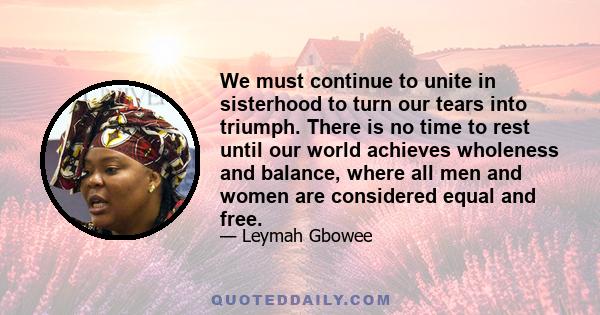 We must continue to unite in sisterhood to turn our tears into triumph. There is no time to rest until our world achieves wholeness and balance, where all men and women are considered equal and free.