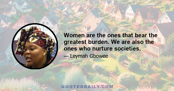 Women are the ones that bear the greatest burden. We are also the ones who nurture societies.