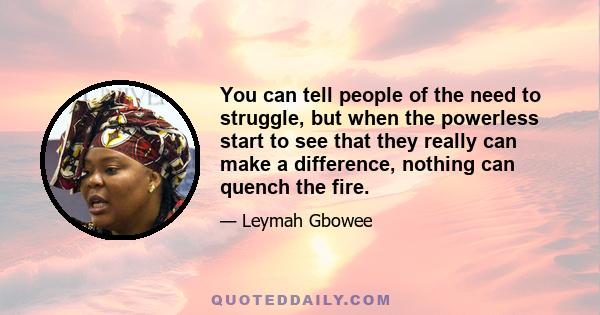 You can tell people of the need to struggle, but when the powerless start to see that they really can make a difference, nothing can quench the fire.