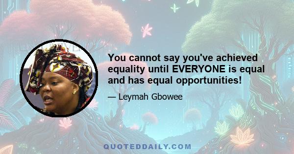 You cannot say you've achieved equality until EVERYONE is equal and has equal opportunities!