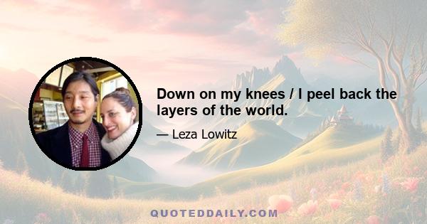 Down on my knees / I peel back the layers of the world.