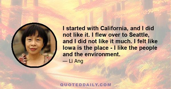 I started with California, and I did not like it. I flew over to Seattle, and I did not like it much. I felt like Iowa is the place - I like the people and the environment.