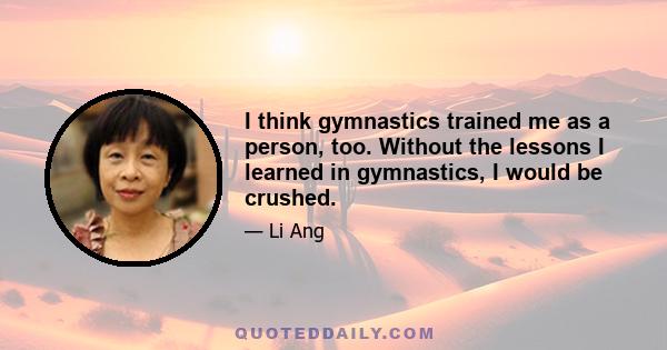 I think gymnastics trained me as a person, too. Without the lessons I learned in gymnastics, I would be crushed.