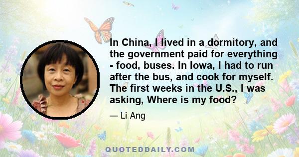 In China, I lived in a dormitory, and the government paid for everything - food, buses. In Iowa, I had to run after the bus, and cook for myself. The first weeks in the U.S., I was asking, Where is my food?