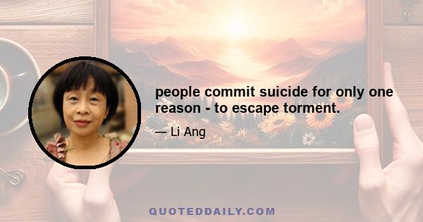 people commit suicide for only one reason - to escape torment.