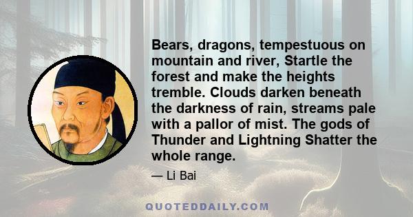 Bears, dragons, tempestuous on mountain and river, Startle the forest and make the heights tremble. Clouds darken beneath the darkness of rain, streams pale with a pallor of mist. The gods of Thunder and Lightning