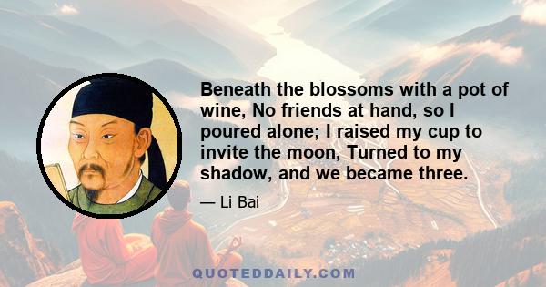 Beneath the blossoms with a pot of wine, No friends at hand, so I poured alone; I raised my cup to invite the moon, Turned to my shadow, and we became three.