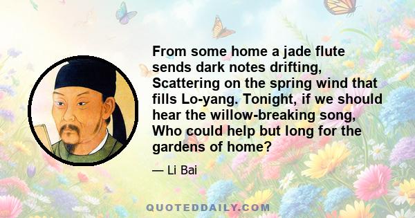 From some home a jade flute sends dark notes drifting, Scattering on the spring wind that fills Lo-yang. Tonight, if we should hear the willow-breaking song, Who could help but long for the gardens of home?