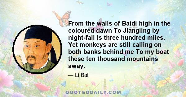 From the walls of Baidi high in the coloured dawn To Jiangling by night-fall is three hundred miles, Yet monkeys are still calling on both banks behind me To my boat these ten thousand mountains away.