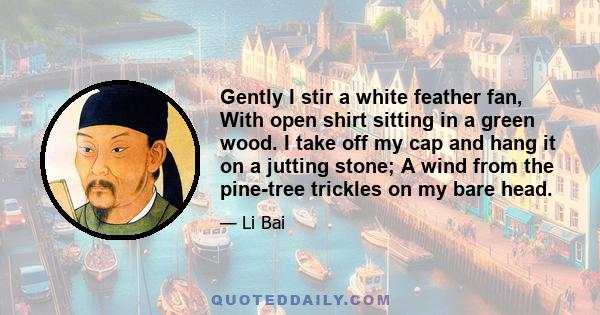 Gently I stir a white feather fan, With open shirt sitting in a green wood. I take off my cap and hang it on a jutting stone; A wind from the pine-tree trickles on my bare head.