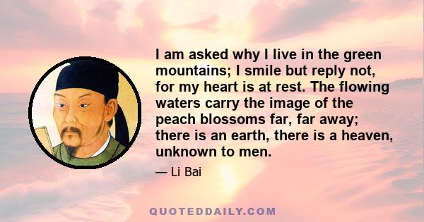 I am asked why I live in the green mountains; I smile but reply not, for my heart is at rest. The flowing waters carry the image of the peach blossoms far, far away; there is an earth, there is a heaven, unknown to men.