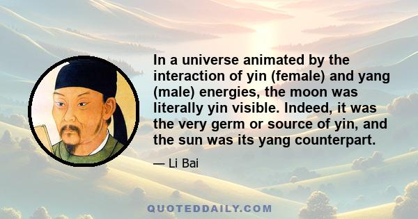 In a universe animated by the interaction of yin (female) and yang (male) energies, the moon was literally yin visible. Indeed, it was the very germ or source of yin, and the sun was its yang counterpart.