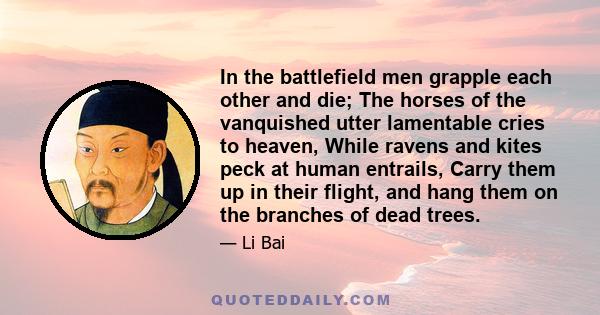 In the battlefield men grapple each other and die; The horses of the vanquished utter lamentable cries to heaven, While ravens and kites peck at human entrails, Carry them up in their flight, and hang them on the